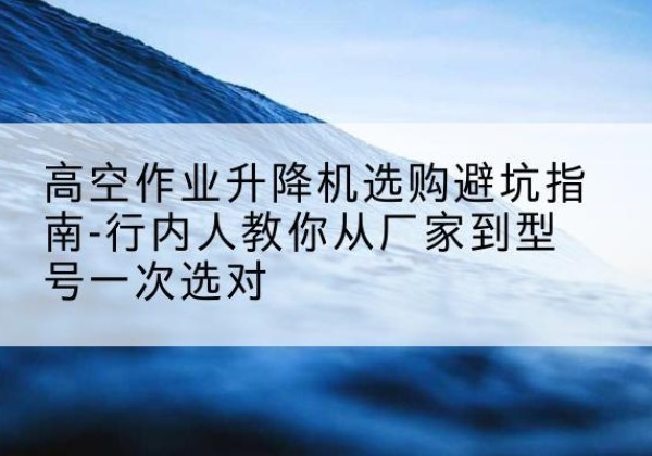 丰宁升降平台厂家-高空作业升降机选购避坑指南-行内人教你从厂家到型号一次选对