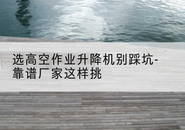 丰宁剪叉式升降机厂家-选高空作业升降机别踩坑-靠谱厂家这样挑