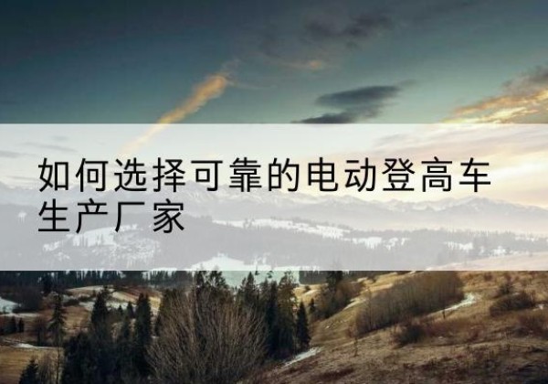 丰宁电动登高车厂家-如何选择可靠的电动登高车生产厂家