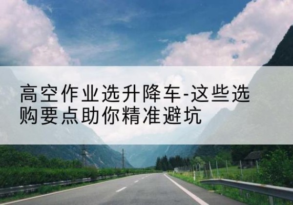 丰宁升降车厂家-高空作业选升降车-这些选购要点助你*避坑