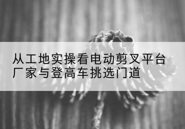 丰宁电动剪叉升降平台厂家-从工地实操看电动剪叉平台厂家与登高车挑选门道